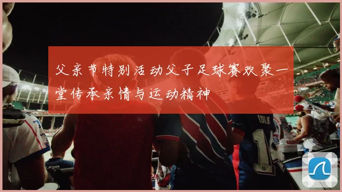 父亲节特别活动父子足球赛欢聚一堂传承亲情与运动精神