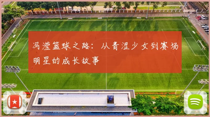 冯滢篮球之路：从青涩少女到赛场明星的成长故事