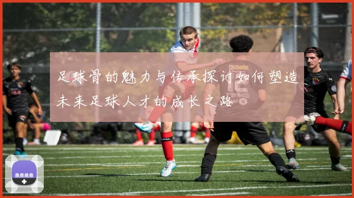 足球骨的魅力与传承探讨如何塑造未来足球人才的成长之路