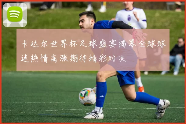 卡达尔世界杯足球盛宴揭幕全球球迷热情高涨期待精彩对决